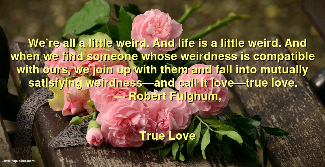
We’re all a little weird. And life is a little weird. And when we find someone whose weirdness is compatible with ours, we join up with them and fall into mutually satisfying weirdness—and call it love—true love.
― Robert Fulghum,
True Love