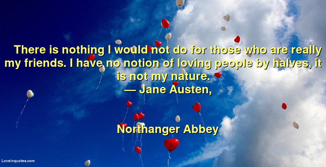 
There is nothing I would not do for those who are really my friends. I have no notion of loving people by halves, it is not my nature.
― Jane Austen,
Northanger Abbey