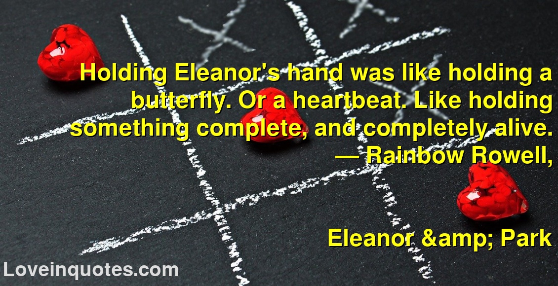 
Holding Eleanor's hand was like holding a butterfly. Or a heartbeat. Like holding something complete, and completely alive.
― Rainbow Rowell,
Eleanor & Park