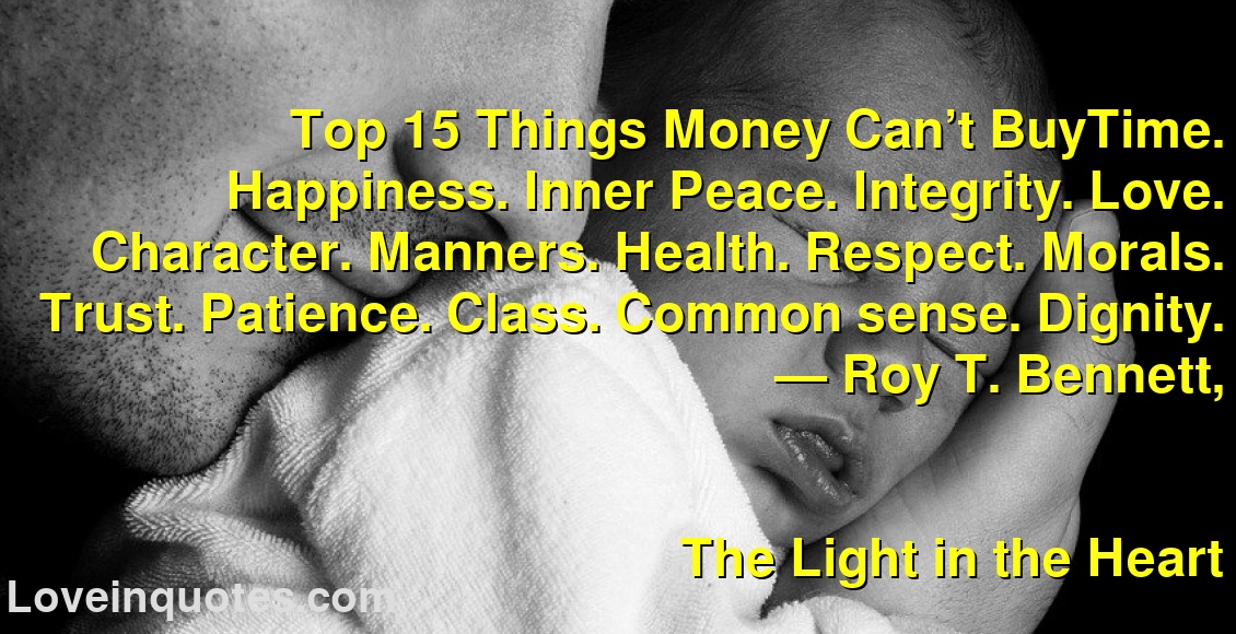 
Top 15 Things Money Can’t BuyTime. Happiness. Inner Peace. Integrity. Love. Character. Manners. Health. Respect. Morals. Trust. Patience. Class. Common sense. Dignity.
― Roy T. Bennett,
The Light in the Heart