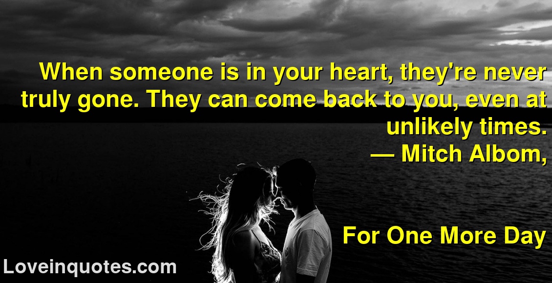 
When someone is in your heart, they're never truly gone. They can come back to you, even at unlikely times.
― Mitch Albom,
For One More Day