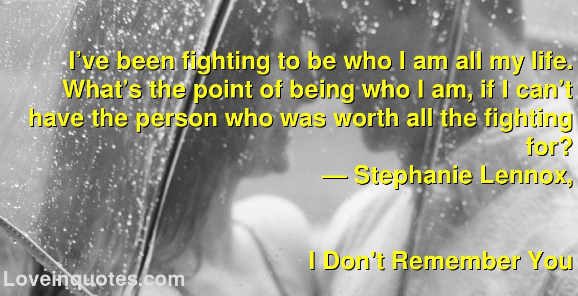 
I’ve been fighting to be who I am all my life. What’s the point of being who I am, if I can’t have the person who was worth all the fighting for?
― Stephanie Lennox,
I Don't Remember You
