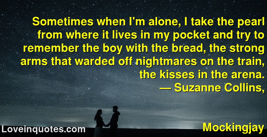
Sometimes when I'm alone, I take the pearl from where it lives in my pocket and try to remember the boy with the bread, the strong arms that warded off nightmares on the train, the kisses in the arena.
― Suzanne Collins,
Mockingjay