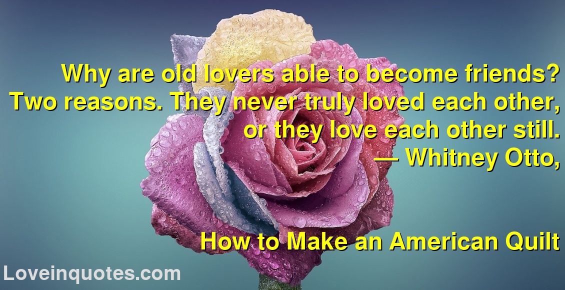 
Why are old lovers able to become friends? Two reasons. They never truly loved each other, or they love each other still.
― Whitney Otto,
How to Make an American Quilt