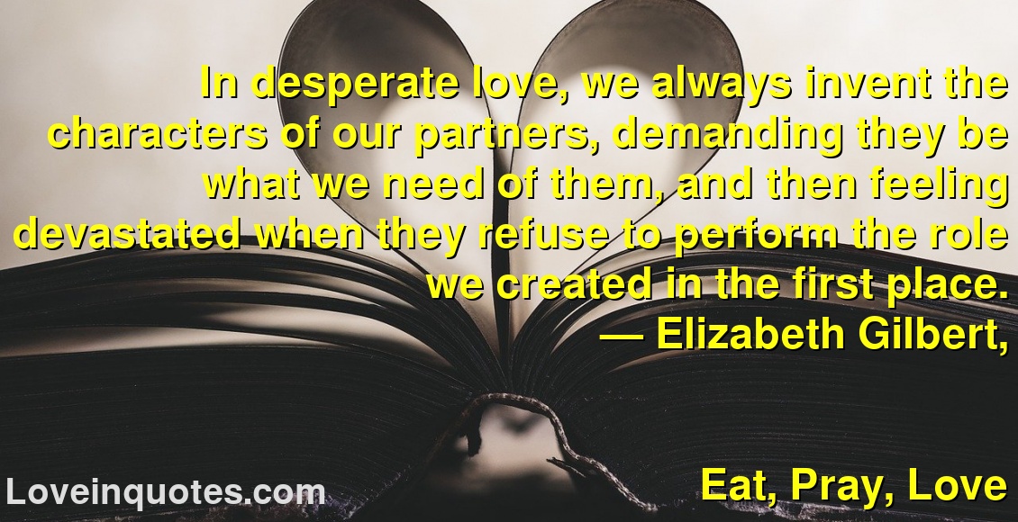 
In desperate love, we always invent the characters of our partners, demanding they be what we need of them, and then feeling devastated when they refuse to perform the role we created in the first place.
― Elizabeth Gilbert,
Eat, Pray, Love