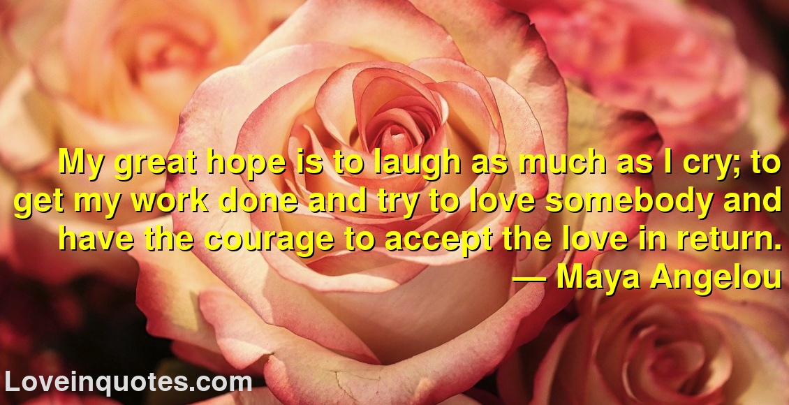 
My great hope is to laugh as much as I cry; to get my work done and try to love somebody and have the courage to accept the love in return.
― Maya Angelou