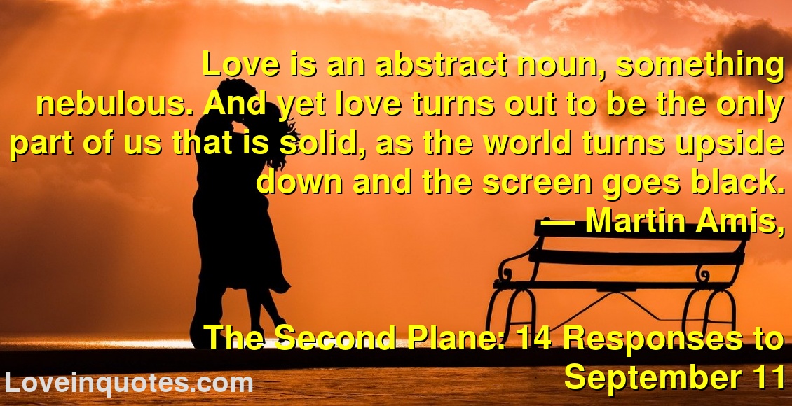 
Love is an abstract noun, something nebulous. And yet love turns out to be the only part of us that is solid, as the world turns upside down and the screen goes black.
― Martin Amis,
The Second Plane: 14 Responses to September 11