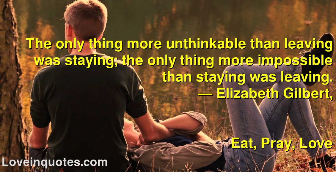 
The only thing more unthinkable than leaving was staying; the only thing more impossible than staying was leaving.
― Elizabeth Gilbert,
Eat, Pray, Love