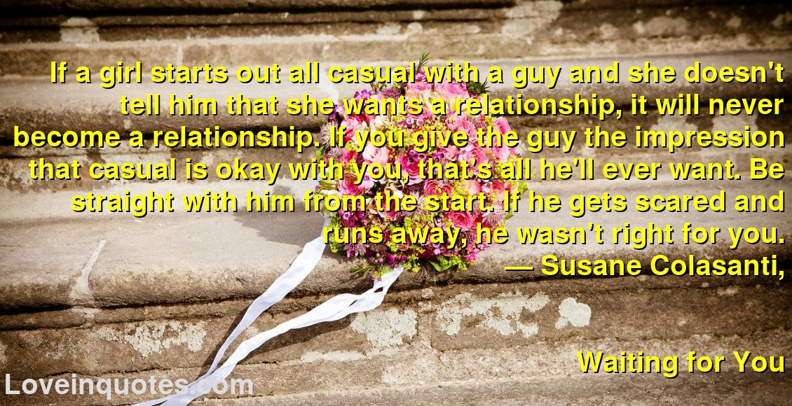 
If a girl starts out all casual with a guy and she doesn't tell him that she wants a relationship, it will never become a relationship. If you give the guy the impression that casual is okay with you, that's all he'll ever want. Be straight with him from the start. If he gets scared and runs away, he wasn't right for you.
― Susane Colasanti,
Waiting for You