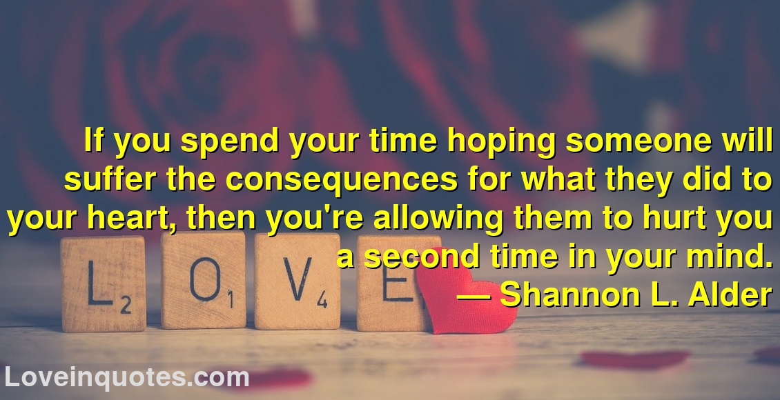 
If you spend your time hoping someone will suffer the consequences for what they did to your heart, then you're allowing them to hurt you a second time in your mind.
― Shannon L. Alder