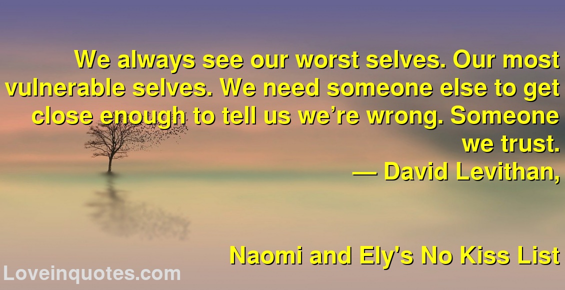 
We always see our worst selves. Our most vulnerable selves. We need someone else to get close enough to tell us we’re wrong. Someone we trust.
― David Levithan,
Naomi and Ely's No Kiss List