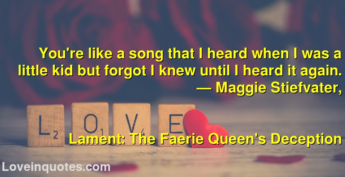 
You're like a song that I heard when I was a little kid but forgot I knew until I heard it again.
― Maggie Stiefvater,
Lament: The Faerie Queen's Deception