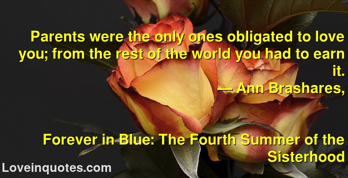 
Parents were the only ones obligated to love you; from the rest of the world you had to earn it.
― Ann Brashares,
Forever in Blue: The Fourth Summer of the Sisterhood