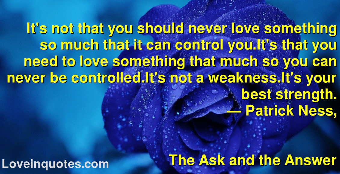 
It's not that you should never love something so much that it can control you.It's that you need to love something that much so you can never be controlled.It's not a weakness.It's your best strength.
― Patrick Ness,
The Ask and the Answer