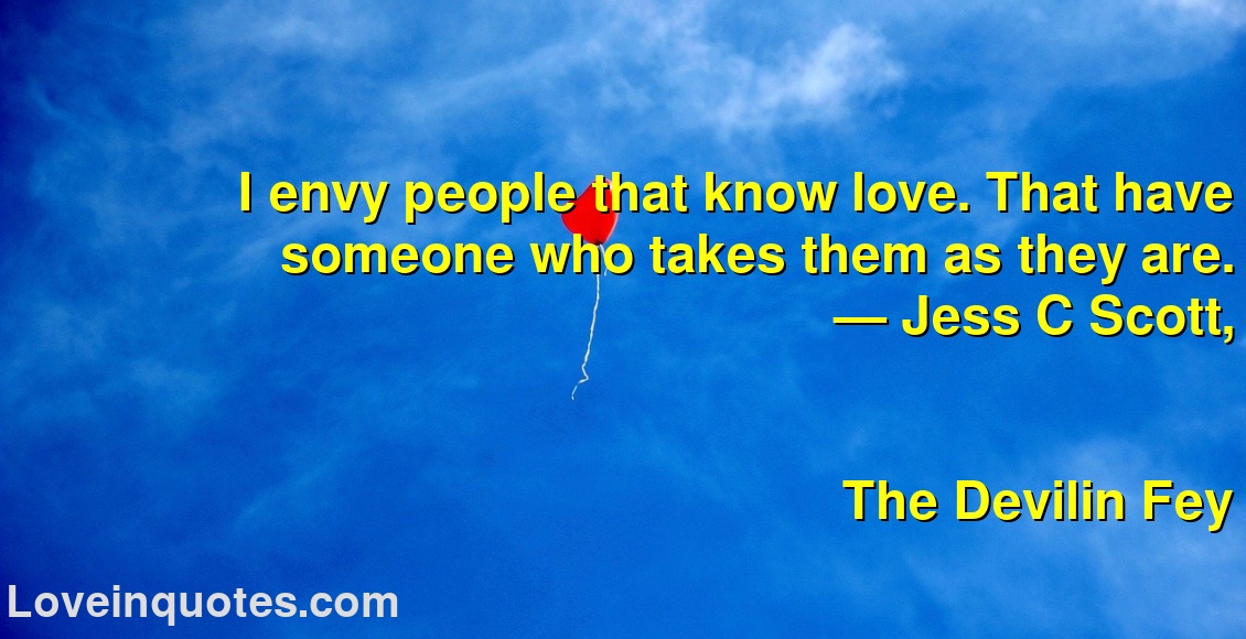 
I envy people that know love. That have someone who takes them as they are.
― Jess C Scott,
The Devilin Fey