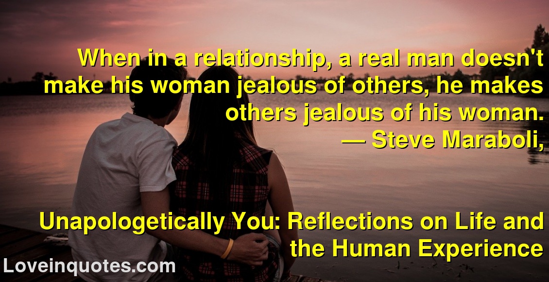 
When in a relationship, a real man doesn't make his woman jealous of others, he makes others jealous of his woman.
― Steve Maraboli,
Unapologetically You: Reflections on Life and the Human Experience
