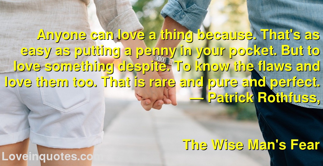 
Anyone can love a thing because. That's as easy as putting a penny in your pocket. But to love something despite. To know the flaws and love them too. That is rare and pure and perfect.
― Patrick Rothfuss,
The Wise Man's Fear