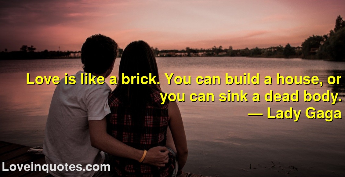 
Love is like a brick. You can build a house, or you can sink a dead body.
― Lady Gaga