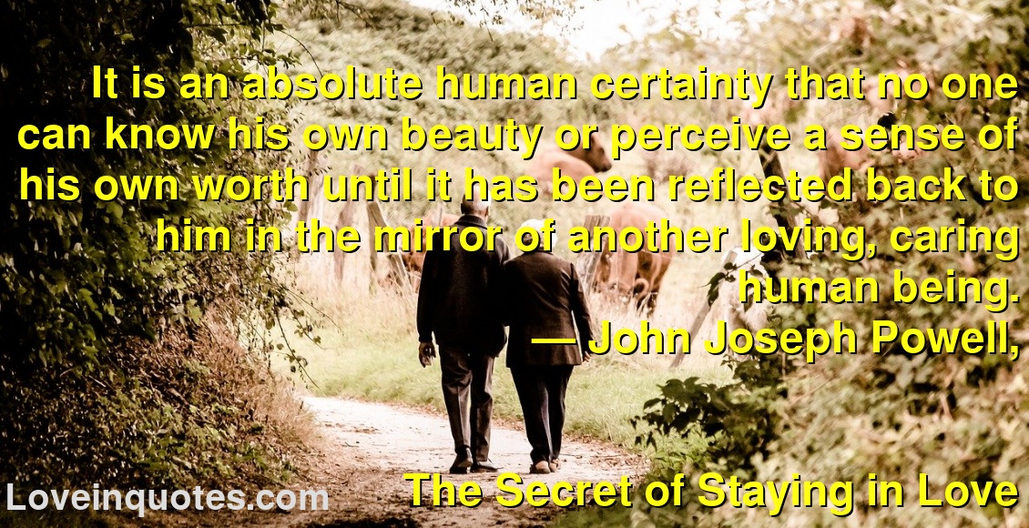 
It is an absolute human certainty that no one can know his own beauty or perceive a sense of his own worth until it has been reflected back to him in the mirror of another loving, caring human being.
― John Joseph Powell,
The Secret of Staying in Love