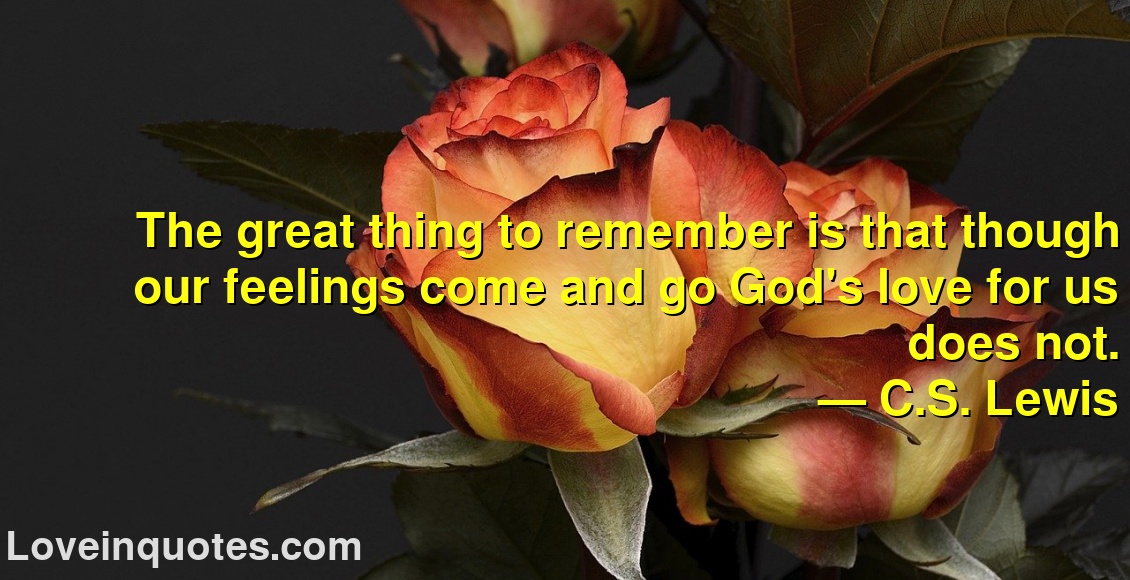 
The great thing to remember is that though our feelings come and go God's love for us does not.
― C.S. Lewis