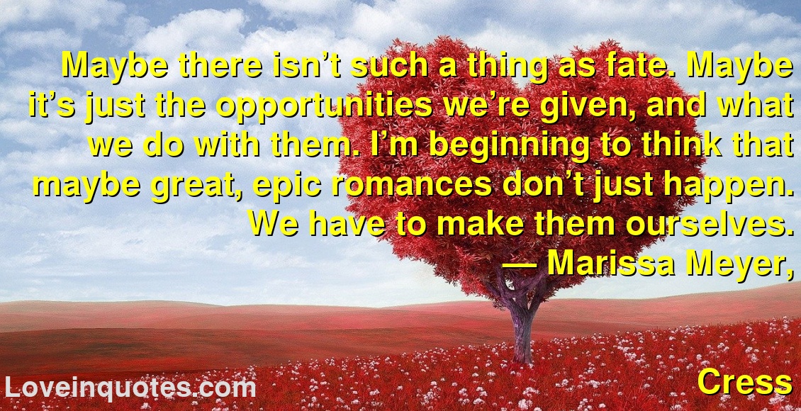 
Maybe there isn’t such a thing as fate. Maybe it’s just the opportunities we’re given, and what we do with them. I’m beginning to think that maybe great, epic romances don’t just happen. We have to make them ourselves.
― Marissa Meyer,
Cress