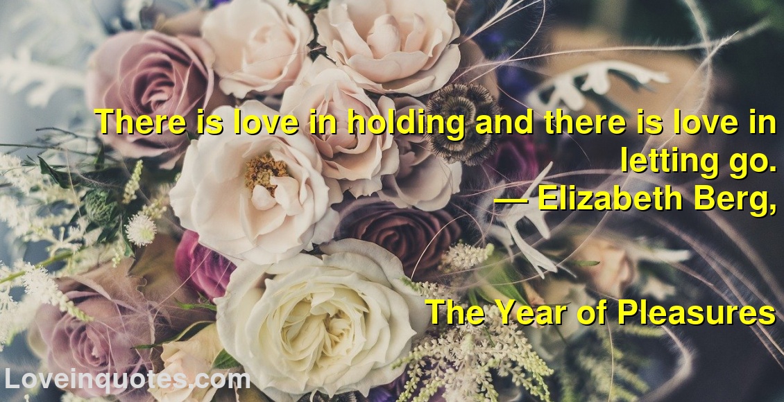 
There is love in holding and there is love in letting go.
― Elizabeth Berg,
The Year of Pleasures