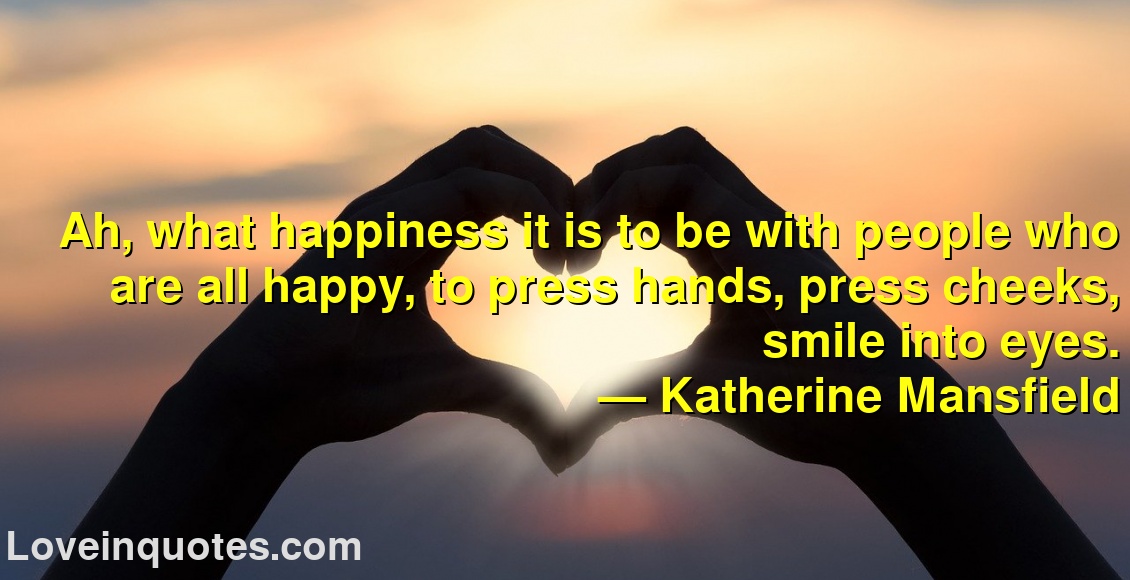 
Ah, what happiness it is to be with people who are all happy, to press hands, press cheeks, smile into eyes.
― Katherine Mansfield
