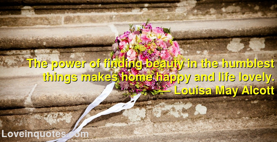 
The power of finding beauty in the humblest things makes home happy and life lovely.
― Louisa May Alcott