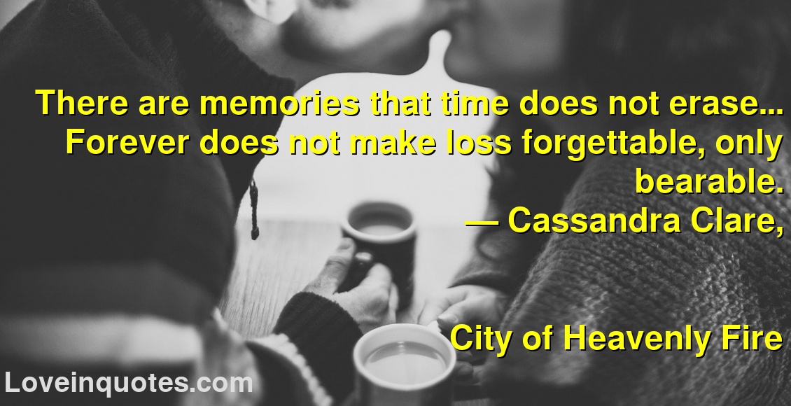 
There are memories that time does not erase... Forever does not make loss forgettable, only bearable.
― Cassandra Clare,
City of Heavenly Fire