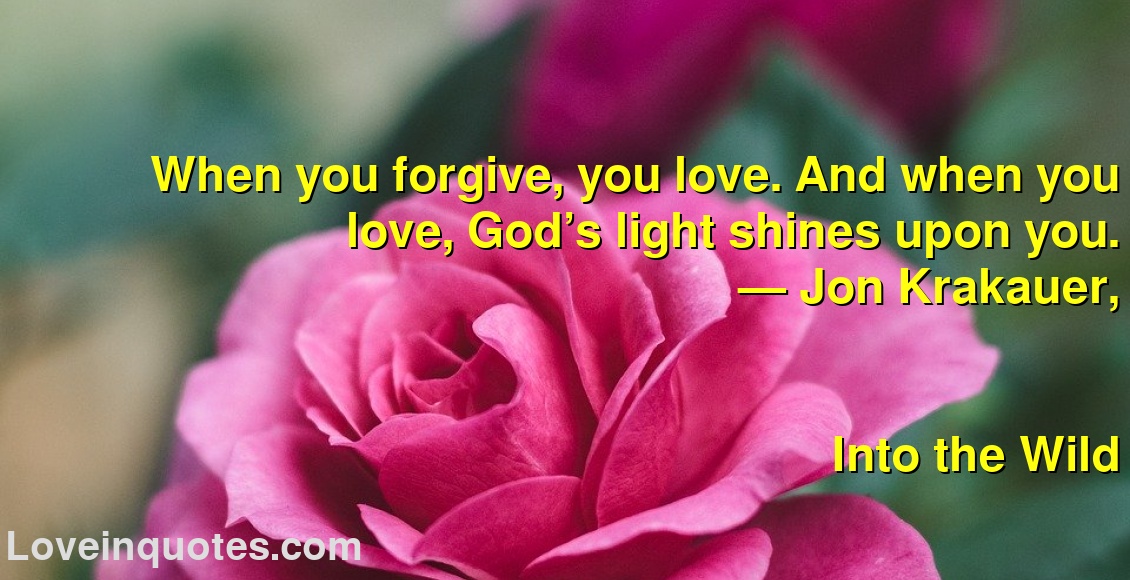 
When you forgive, you love. And when you love, God’s light shines upon you.
― Jon Krakauer,
Into the Wild