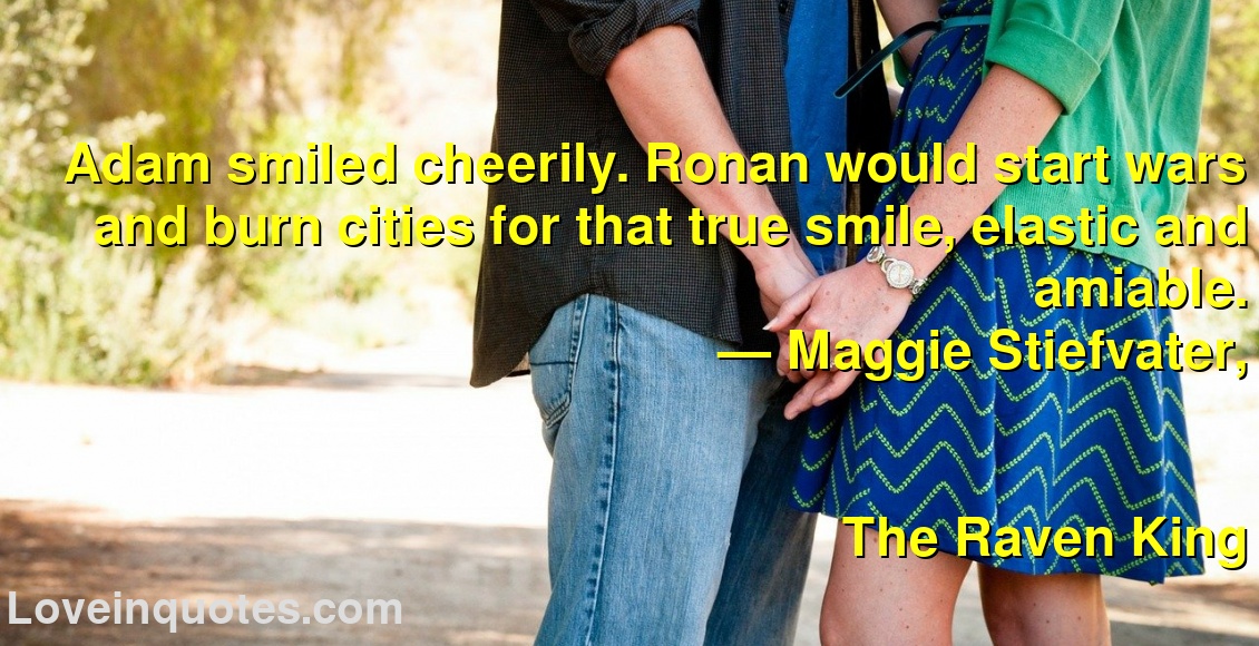 
Adam smiled cheerily. Ronan would start wars and burn cities for that true smile, elastic and amiable.
― Maggie Stiefvater,
The Raven King