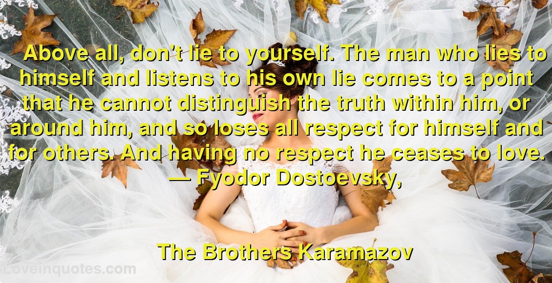 
Above all, don't lie to yourself. The man who lies to himself and listens to his own lie comes to a point that he cannot distinguish the truth within him, or around him, and so loses all respect for himself and for others. And having no respect he ceases to love.
― Fyodor Dostoevsky,
The Brothers Karamazov