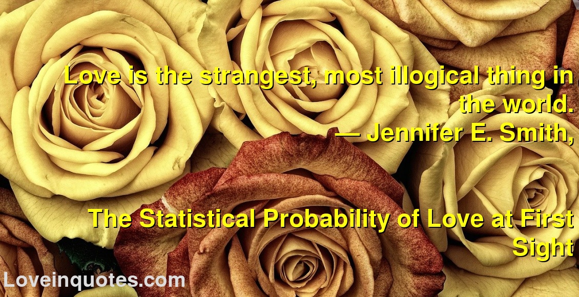 
Love is the strangest, most illogical thing in the world.
― Jennifer E. Smith,
The Statistical Probability of Love at First Sight