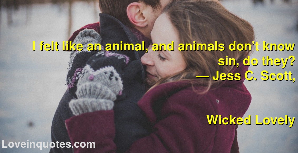 
I felt like an animal, and animals don’t know sin, do they?
― Jess C. Scott,
Wicked Lovely