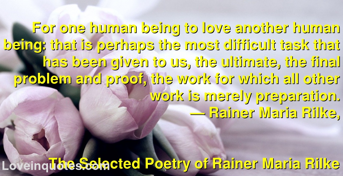 
For one human being to love another human being: that is perhaps the most difficult task that has been given to us, the ultimate, the final problem and proof, the work for which all other work is merely preparation.
― Rainer Maria Rilke,
The Selected Poetry of Rainer Maria Rilke