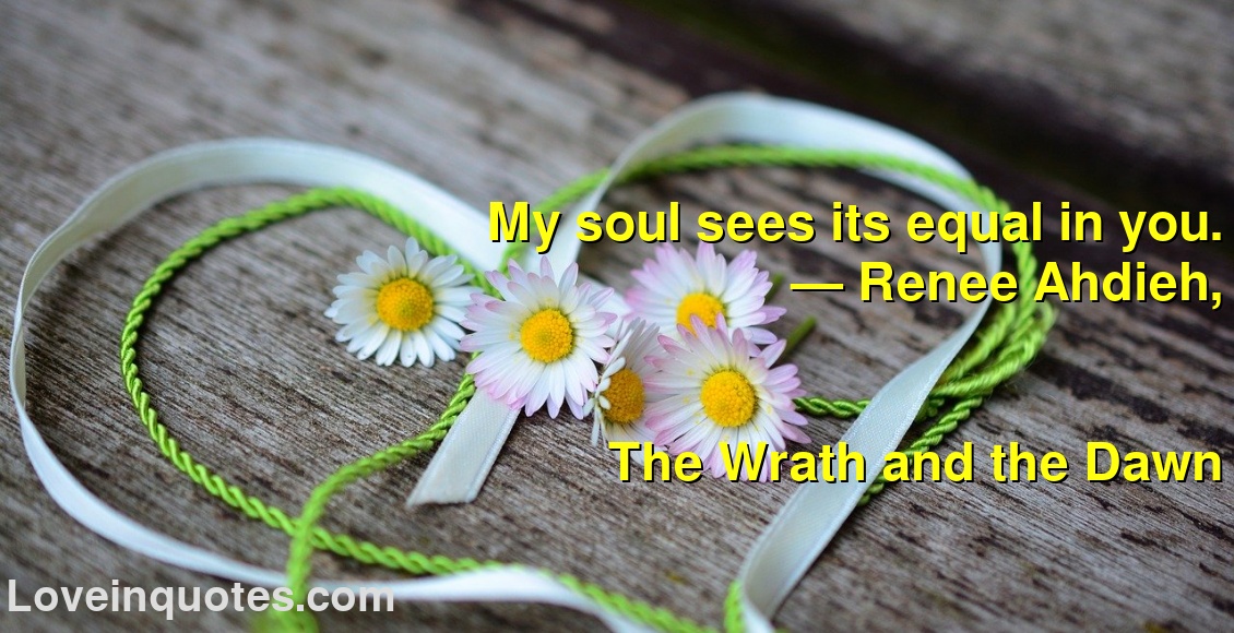 
My soul sees its equal in you.
― Renee Ahdieh,
The Wrath and the Dawn