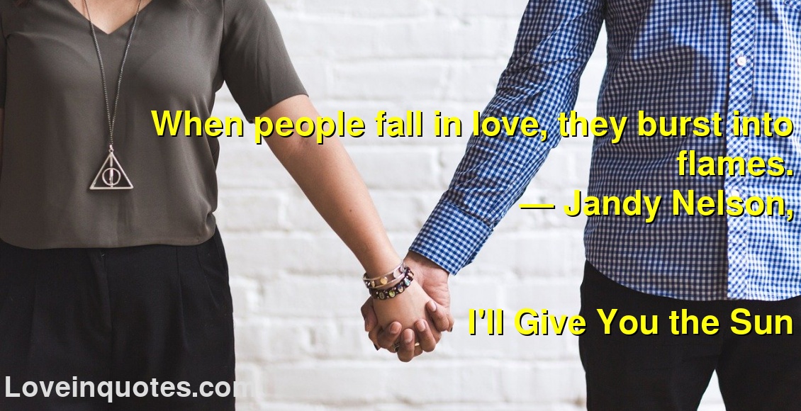 
When people fall in love, they burst into flames.
― Jandy Nelson,
I'll Give You the Sun