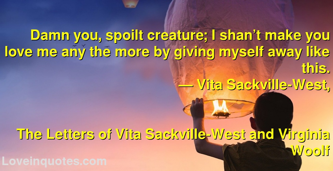 
Damn you, spoilt creature; I shan’t make you love me any the more by giving myself away like this.
― Vita Sackville-West,
The Letters of Vita Sackville-West and Virginia Woolf