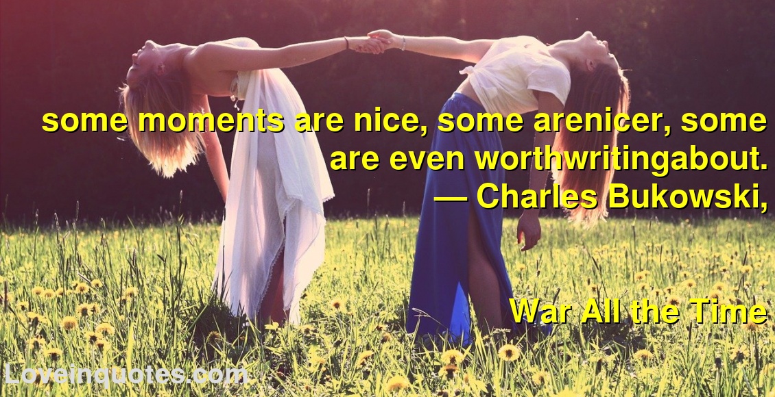 
some moments are nice, some arenicer, some are even worthwritingabout.
― Charles Bukowski,
War All the Time