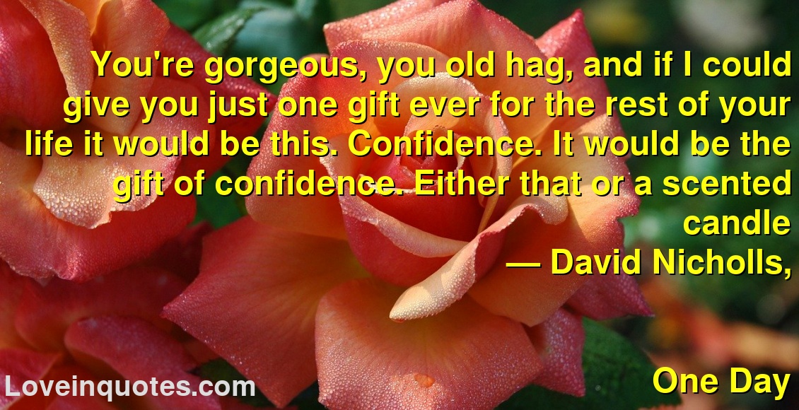
You're gorgeous, you old hag, and if I could give you just one gift ever for the rest of your life it would be this. Confidence. It would be the gift of confidence. Either that or a scented candle
― David Nicholls,
One Day