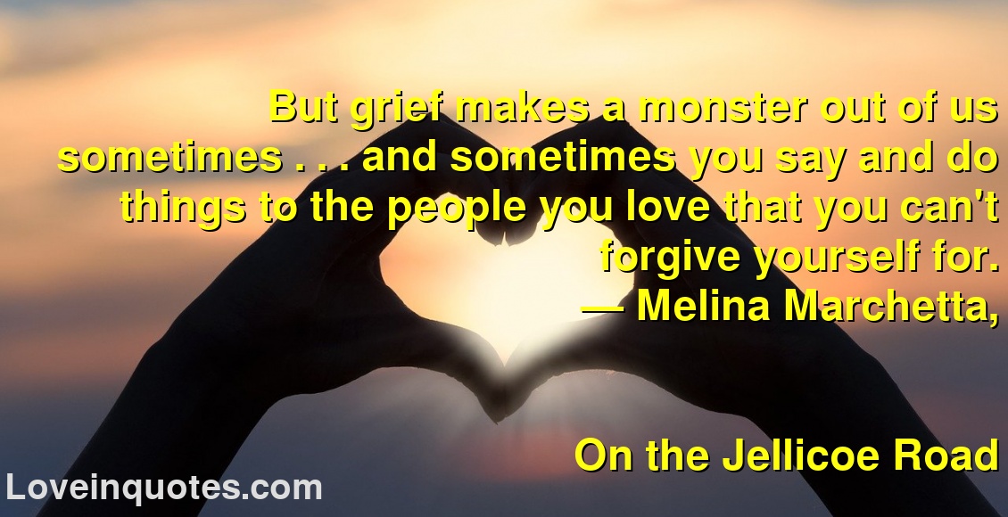 
But grief makes a monster out of us sometimes . . . and sometimes you say and do things to the people you love that you can't forgive yourself for.
― Melina Marchetta,
On the Jellicoe Road