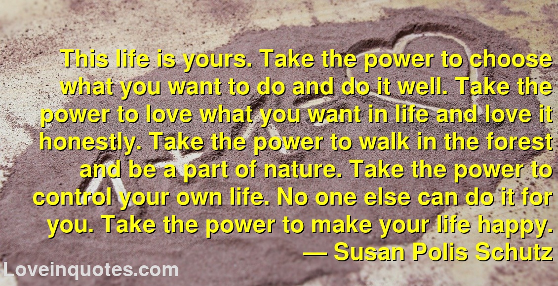 
This life is yours. Take the power to choose what you want to do and do it well. Take the power to love what you want in life and love it honestly. Take the power to walk in the forest and be a part of nature. Take the power to control your own life. No one else can do it for you. Take the power to make your life happy.
― Susan Polis Schutz