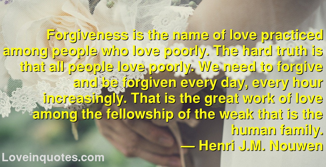 
Forgiveness is the name of love practiced among people who love poorly. The hard truth is that all people love poorly. We need to forgive and be forgiven every day, every hour increasingly. That is the great work of love among the fellowship of the weak that is the human family.
― Henri J.M. Nouwen