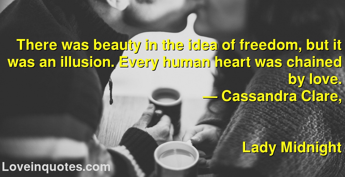 
There was beauty in the idea of freedom, but it was an illusion. Every human heart was chained by love.
― Cassandra Clare,
Lady Midnight