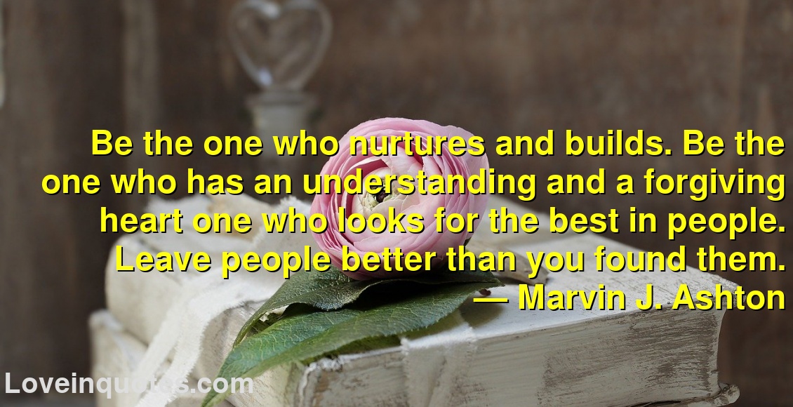 
Be the one who nurtures and builds. Be the one who has an understanding and a forgiving heart one who looks for the best in people. Leave people better than you found them.
― Marvin J. Ashton