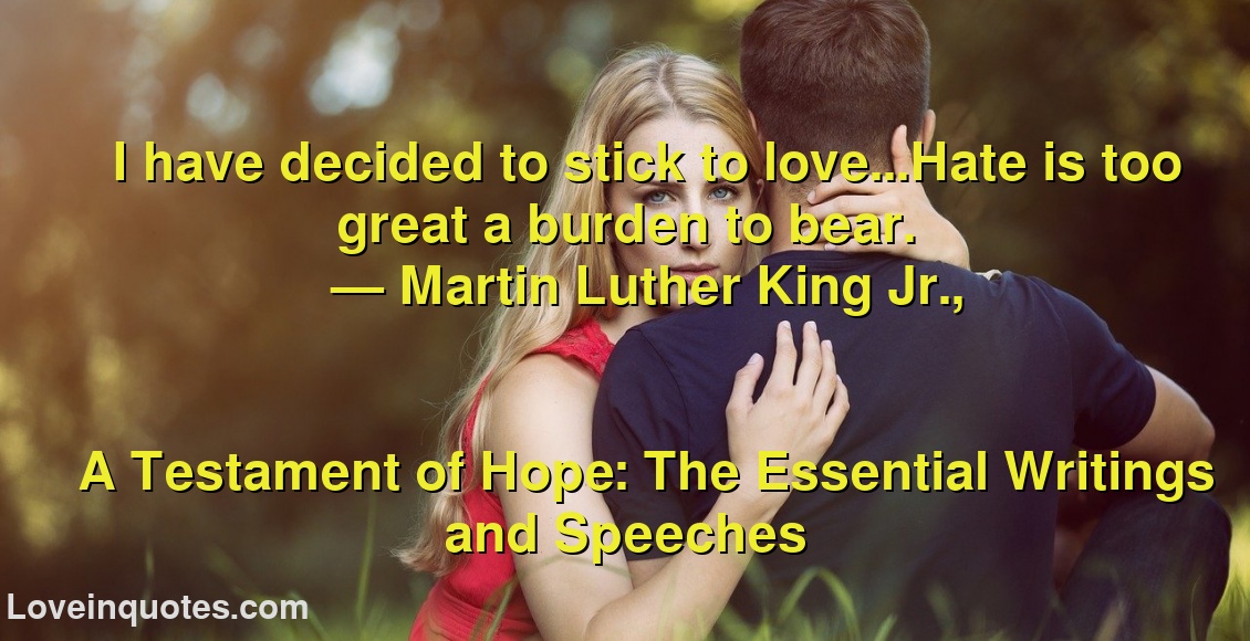 
I have decided to stick to love...Hate is too great a burden to bear.
― Martin Luther King Jr.,
A Testament of Hope: The Essential Writings and Speeches
