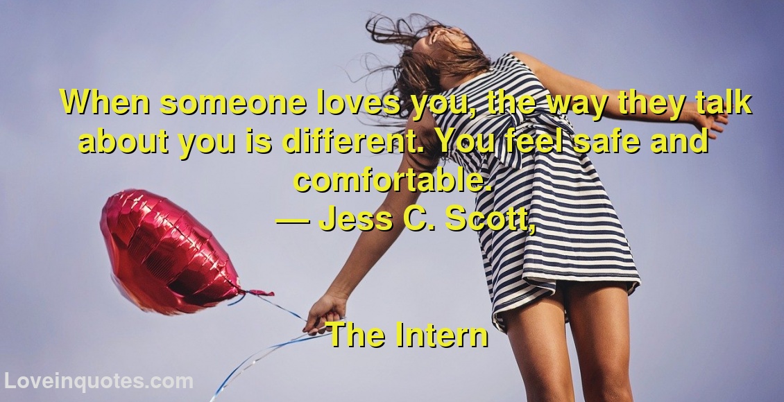 
When someone loves you, the way they talk about you is different. You feel safe and comfortable.
― Jess C. Scott,
The Intern