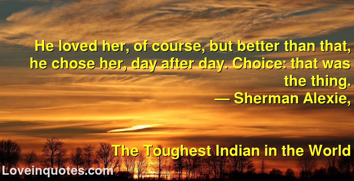 
He loved her, of course, but better than that, he chose her, day after day. Choice: that was the thing.
― Sherman Alexie,
The Toughest Indian in the World