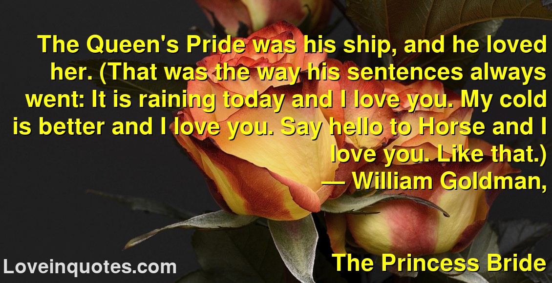 
The Queen's Pride was his ship, and he loved her. (That was the way his sentences always went: It is raining today and I love you. My cold is better and I love you. Say hello to Horse and I love you. Like that.)
― William Goldman,
The Princess Bride