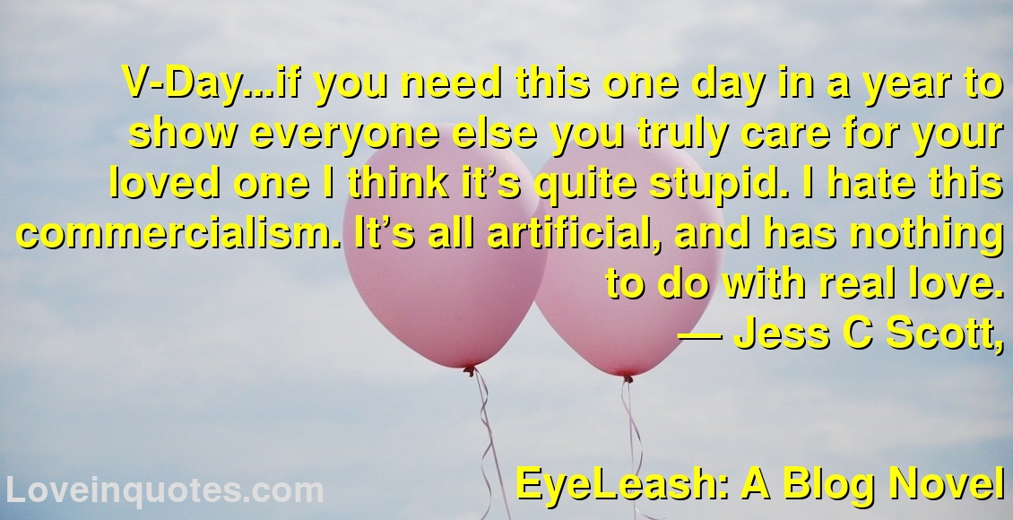
V-Day…if you need this one day in a year to show everyone else you truly care for your loved one I think it’s quite stupid. I hate this commercialism. It’s all artificial, and has nothing to do with real love.
― Jess C Scott,
EyeLeash: A Blog Novel